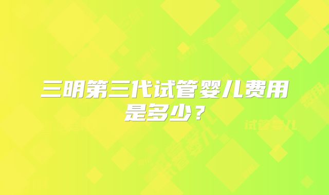 三明第三代试管婴儿费用是多少?