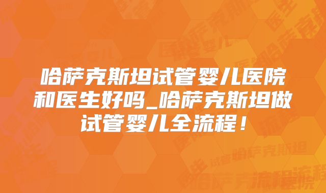 哈萨克斯坦试管婴儿医院和医生好吗_哈萨克斯坦做试管婴儿全流程!