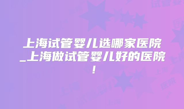 上海试管婴儿选哪家医院_上海做试管婴儿好的医院!