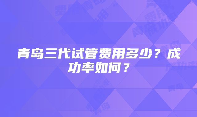 青岛三代试管费用多少？成功率如何？