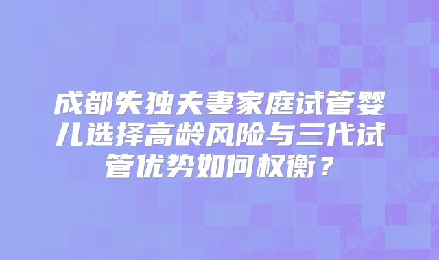 成都失独夫妻家庭试管婴儿选择高龄风险与三代试管优势如何权衡？