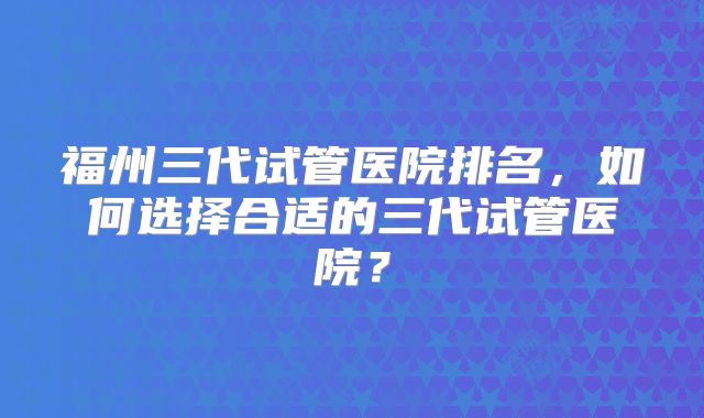 福州三代试管医院排名,如何选择合适的三代试管医院?
