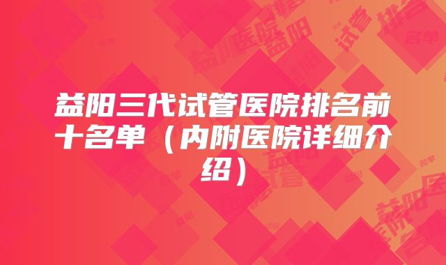 益阳三代试管医院排名前十名单(内附医院详细介绍)