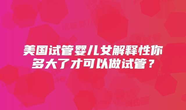 美国试管婴儿女解释性你多大了才可以做试管?