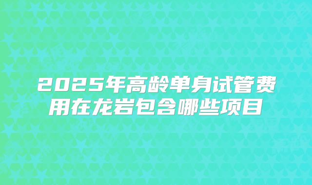 2025年高龄单身试管费用在龙岩包含哪些项目