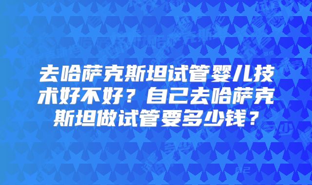 去哈萨克斯坦试管婴儿技术好不好?自己去哈萨克斯坦做试管要多少钱?