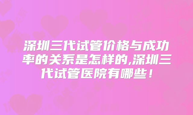 深圳三代试管价格与成功率的关系是怎样的,深圳三代试管医院有哪些!