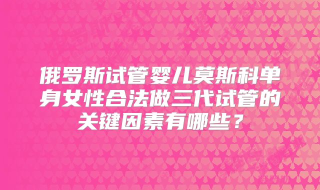 俄罗斯试管婴儿莫斯科单身女性合法做三代试管的关键因素有哪些？
