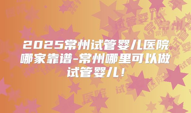 2025常州试管婴儿医院哪家靠谱-常州哪里可以做试管婴儿!