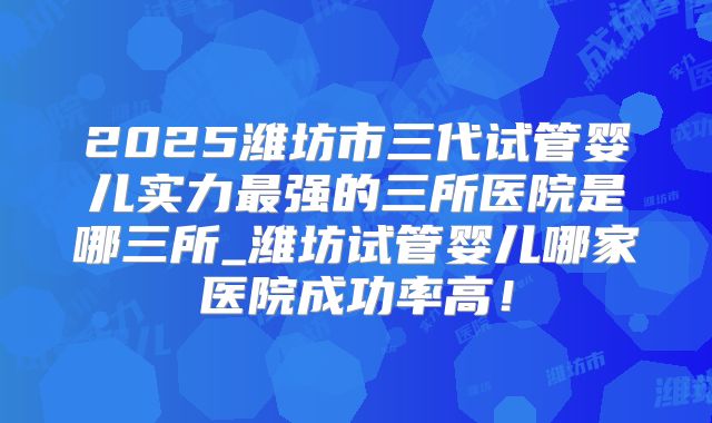 2025潍坊市三代试管婴儿实力最强的三所医院是哪三所_潍坊试管婴儿哪家医院成功率高!