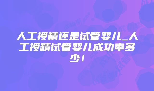 人工授精还是试管婴儿_人工授精试管婴儿成功率多少!