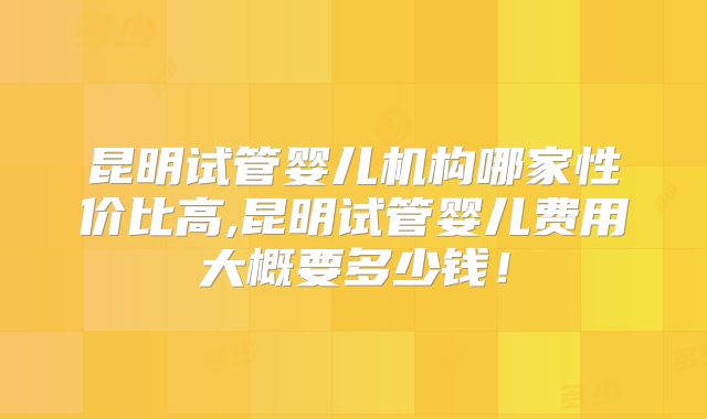 昆明试管婴儿机构哪家性价比高,昆明试管婴儿费用大概要多少钱！