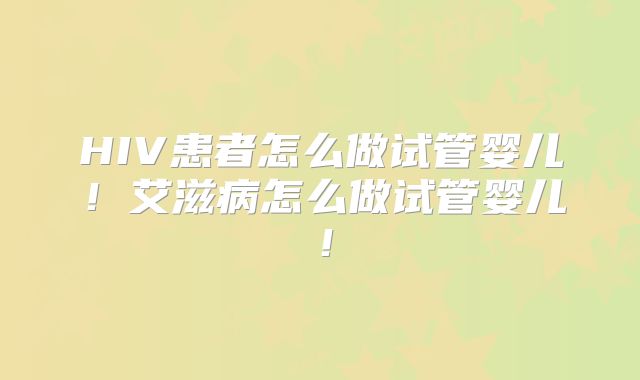 HIV患者怎么做试管婴儿!艾滋病怎么做试管婴儿!
