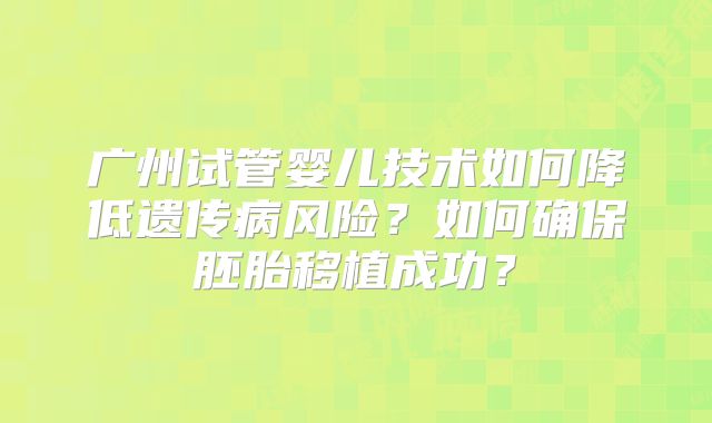 广州试管婴儿技术如何降低遗传病风险？如何确保胚胎移植成功？