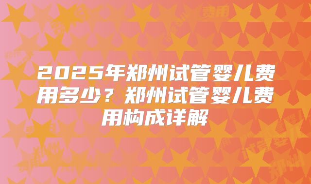 2025年郑州试管婴儿费用多少?郑州试管婴儿费用构成详解