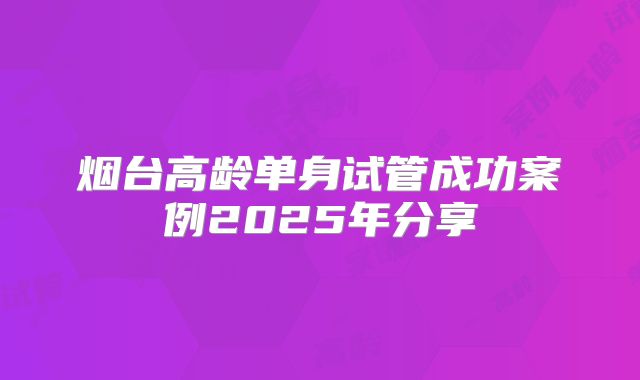 烟台高龄单身试管成功案例2025年分享