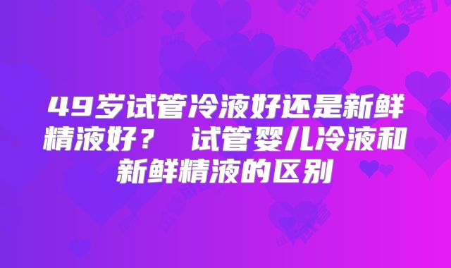 49岁试管冷液好还是新鲜精液好? 试管婴儿冷液和新鲜精液的区别