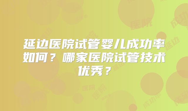 延边医院试管婴儿成功率如何？哪家医院试管技术优秀？