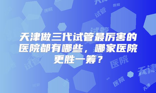 天津做三代试管最厉害的医院都有哪些,哪家医院更胜一筹?