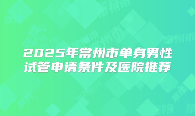 2025年常州市单身男性试管申请条件及医院推荐