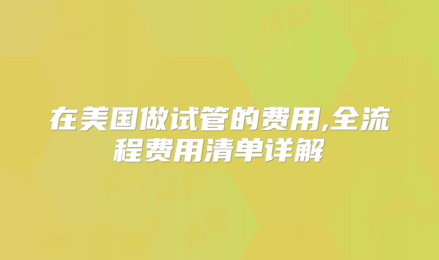 在美国做试管的费用,全流程费用清单详解