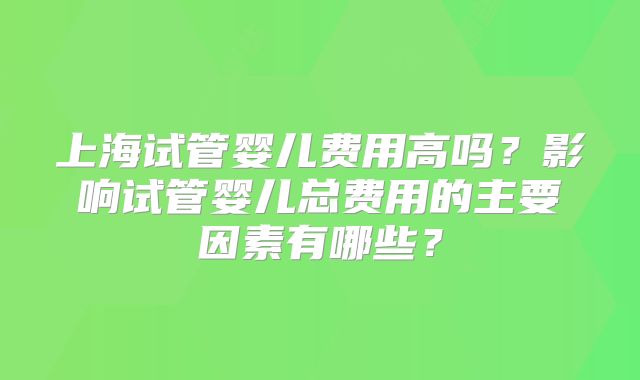 上海试管婴儿费用高吗?影响试管婴儿总费用的主要因素有哪些?