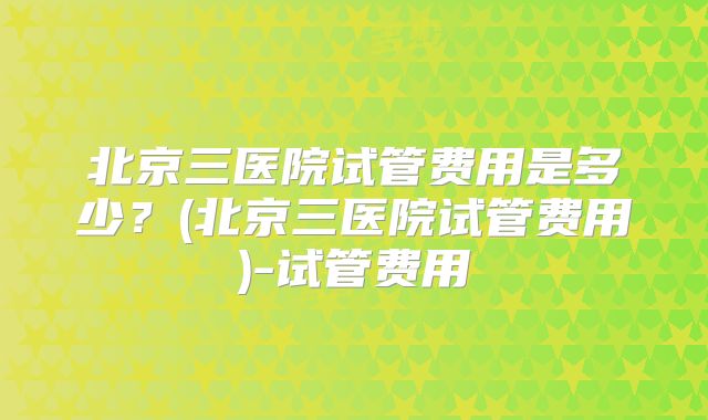 北京三医院试管费用是多少？(北京三医院试管费用)-试管费用