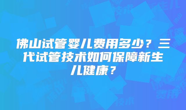 佛山试管婴儿费用多少？三代试管技术如何保障新生儿健康？