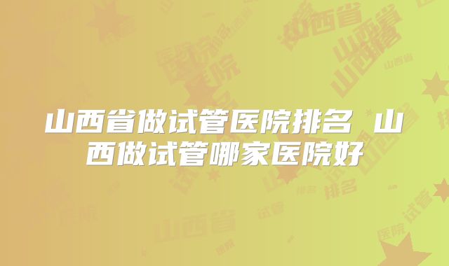 山西省做试管医院排名 山西做试管哪家医院好