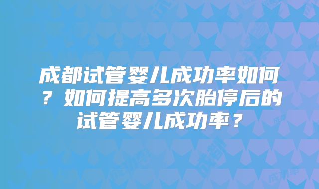 成都试管婴儿成功率如何?如何提高多次胎停后的试管婴儿成功率?