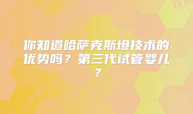 你知道哈萨克斯坦技术的优势吗？第三代试管婴儿？