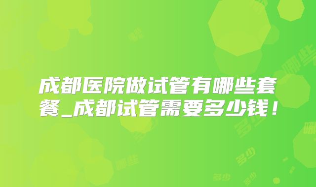 成都医院做试管有哪些套餐_成都试管需要多少钱！