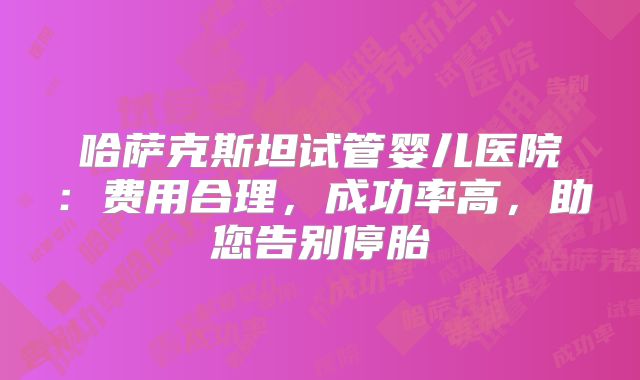 哈萨克斯坦试管婴儿医院：费用合理，成功率高，助您告别停胎