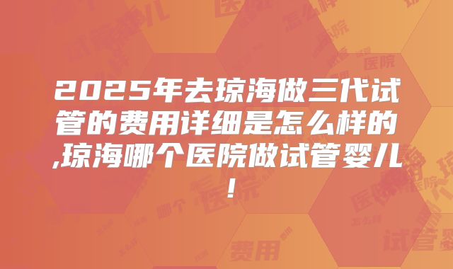 2025年去琼海做三代试管的费用详细是怎么样的,琼海哪个医院做试管婴儿！