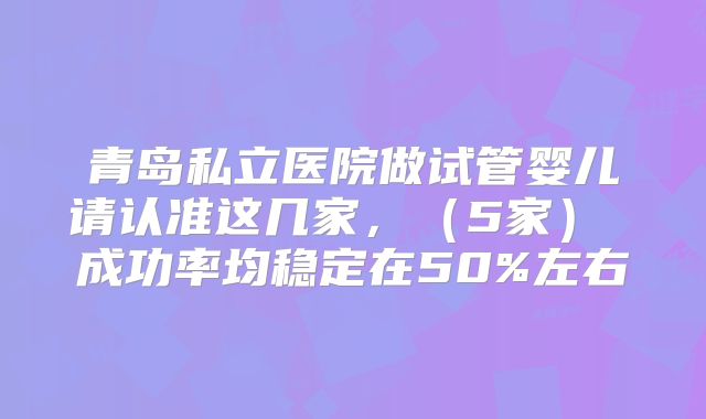 青岛私立医院做试管婴儿请认准这几家，（5家） 成功率均稳定在50%左右