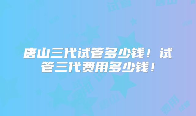 唐山三代试管多少钱!试管三代费用多少钱!