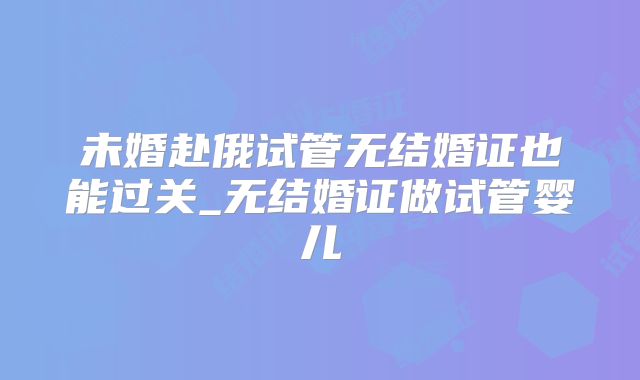 未婚赴俄试管无结婚证也能过关_无结婚证做试管婴儿