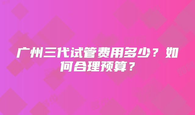 广州三代试管费用多少？如何合理预算？