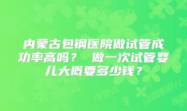 内蒙古包钢医院做试管成功率高吗? 做一次试管婴儿大概要多少钱?