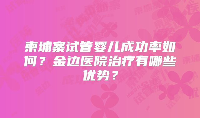 柬埔寨试管婴儿成功率如何?金边医院治疗有哪些优势?