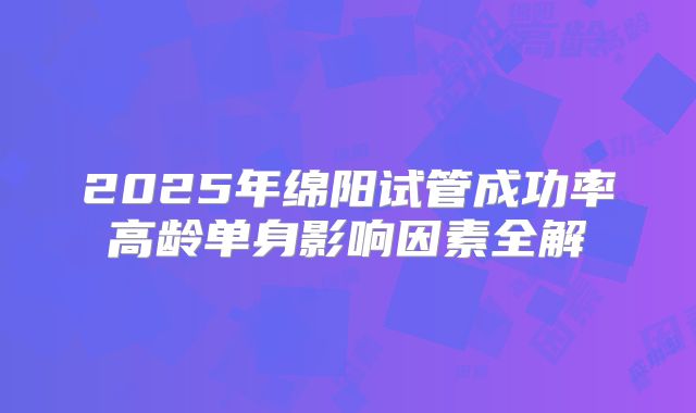 2025年绵阳试管成功率高龄单身影响因素全解