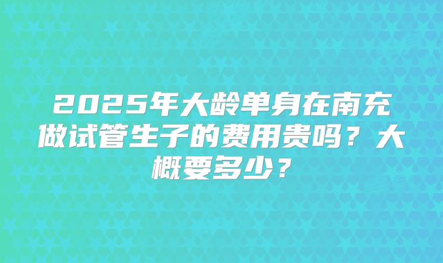 2025年大龄单身在南充做试管生子的费用贵吗?大概要多少?