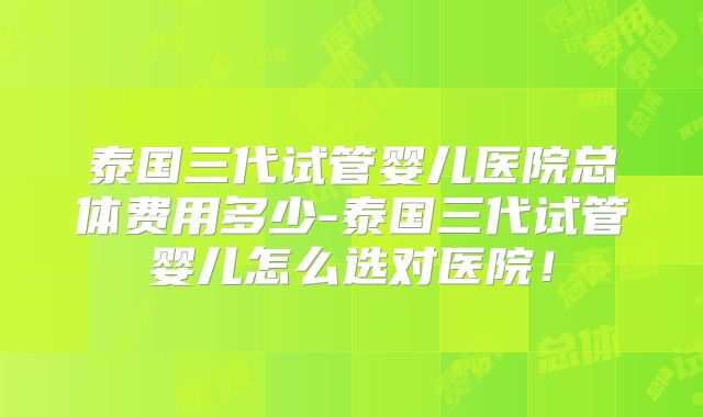泰国三代试管婴儿医院总体费用多少-泰国三代试管婴儿怎么选对医院！