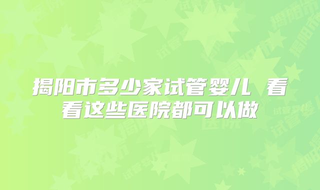 揭阳市多少家试管婴儿 看看这些医院都可以做