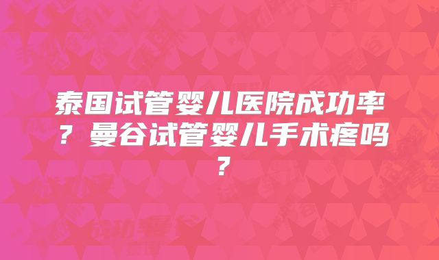 泰国试管婴儿医院成功率？曼谷试管婴儿手术疼吗？
