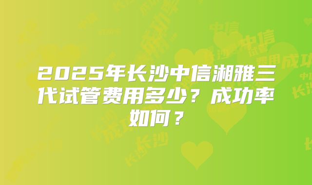 2025年长沙中信湘雅三代试管费用多少?成功率如何?