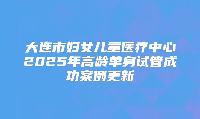 大连市妇女儿童医疗中心2025年高龄单身试管成功案例更新