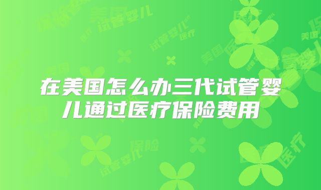 在美国怎么办三代试管婴儿通过医疗保险费用