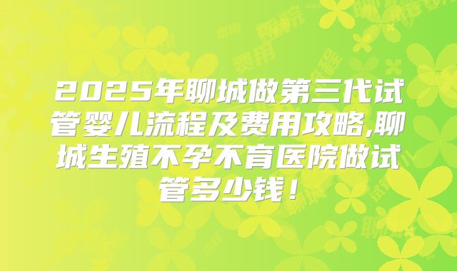 2025年聊城做第三代试管婴儿流程及费用攻略,聊城生殖不孕不育医院做试管多少钱!