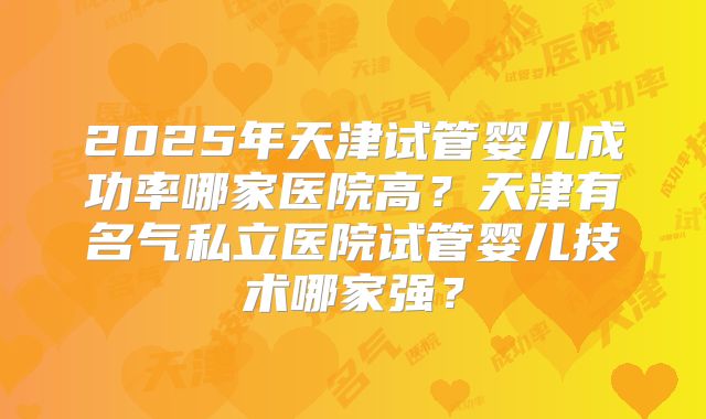 2025年天津试管婴儿成功率哪家医院高?天津有名气私立医院试管婴儿技术哪家强?